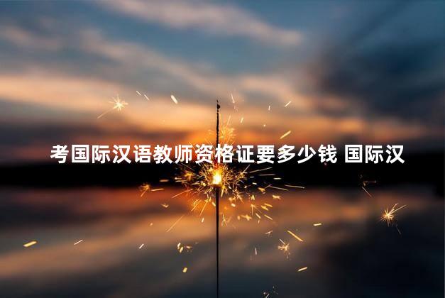 考国际汉语教师资格证要多少钱 国际汉语教师资格证报名官网